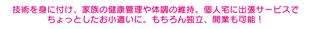 技術を身に付け、家族の健康管理や体調の維持。個人宅に出張サービスで
ちょっとしたお小遣いに。もちろん独立、開業も可能！