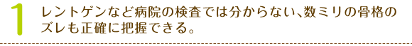 1、レントゲンなど病院の検査では分からない､数ミリの骨格のズレも正確に把握できる。